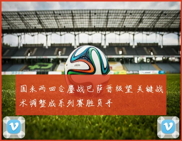 国米两回合鏖战巴萨晋级望 关键战术调整成系列赛胜负手