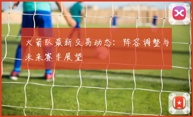 火箭队最新交易动态:阵容调整与未来赛季展望