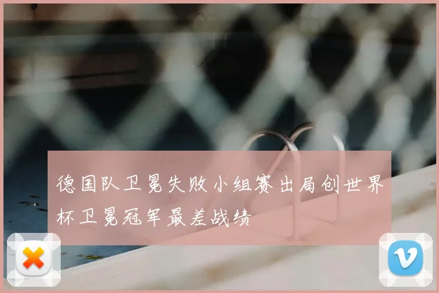 德国队卫冕失败小组赛出局创世界杯卫冕冠军最差战绩