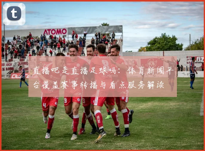 直播吧是直播足球吗:体育新闻平台覆盖赛事转播与看点服务解读