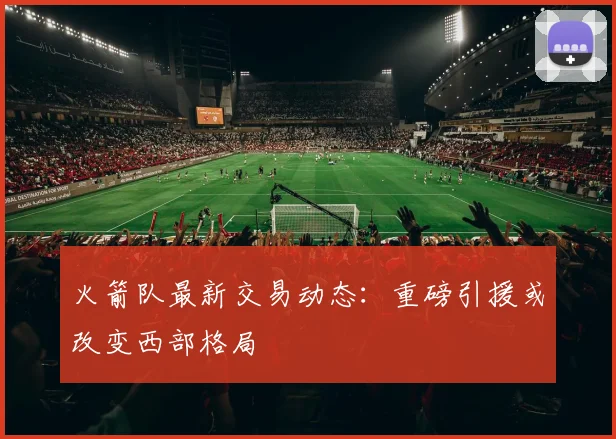 火箭队最新交易动态:重磅引援或改变西部格局