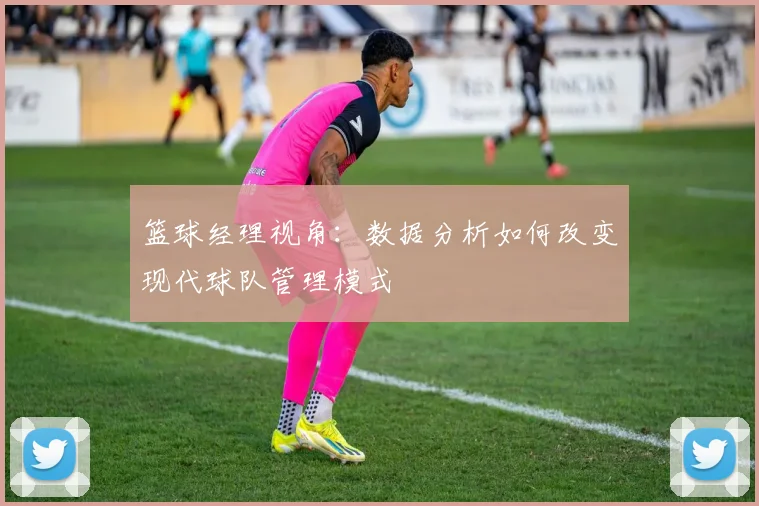 篮球经理视角:数据分析如何改变现代球队管理模式