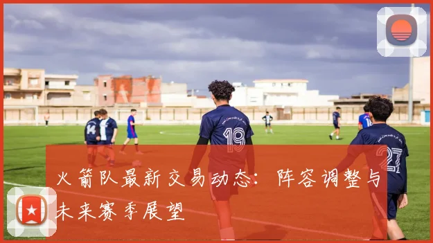 火箭队最新交易动态：阵容调整与未来赛季展望