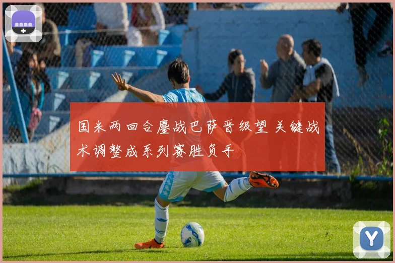 国米两回合鏖战巴萨晋级望 关键战术调整成系列赛胜负手