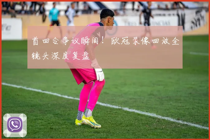 首回合争议瞬间!欧冠录像回放全镜头深度复盘