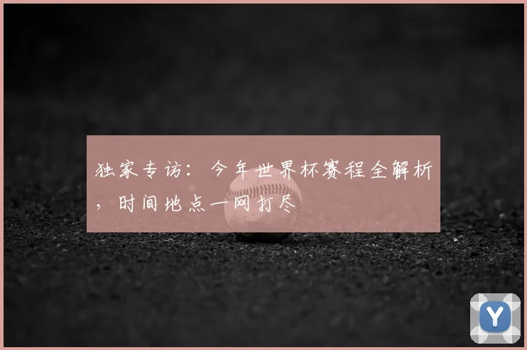 独家专访：今年世界杯赛程全解析，时间地点一网打尽