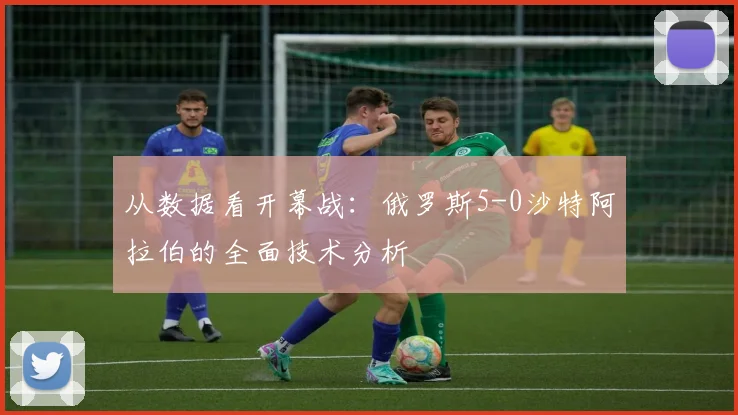 从数据看开幕战：俄罗斯5-0沙特阿拉伯的全面技术分析