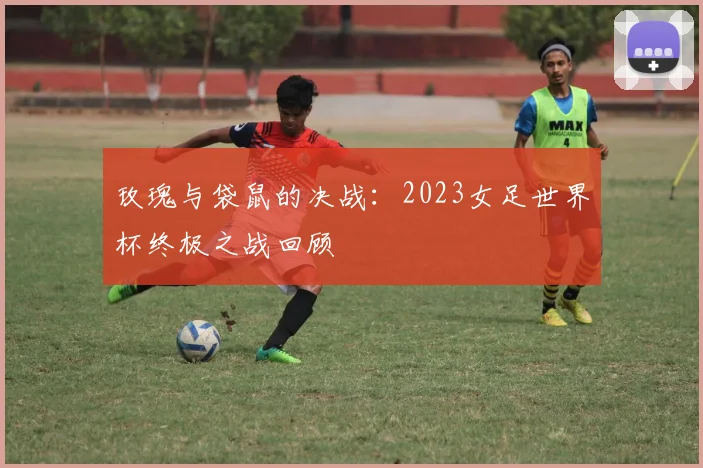 玫瑰与袋鼠的决战:2023女足世界杯终极之战回顾