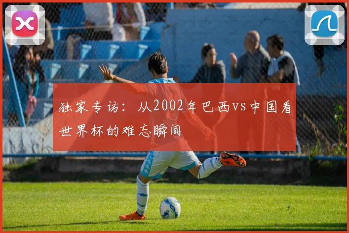 独家专访：从2002年巴西vs中国看世界杯的难忘瞬间