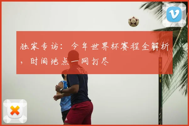 独家专访：今年世界杯赛程全解析，时间地点一网打尽