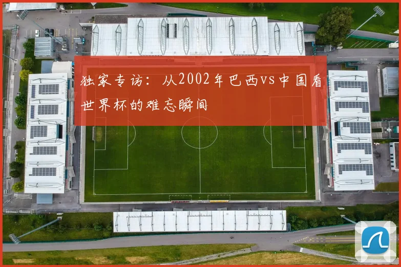 独家专访：从2002年巴西vs中国看世界杯的难忘瞬间