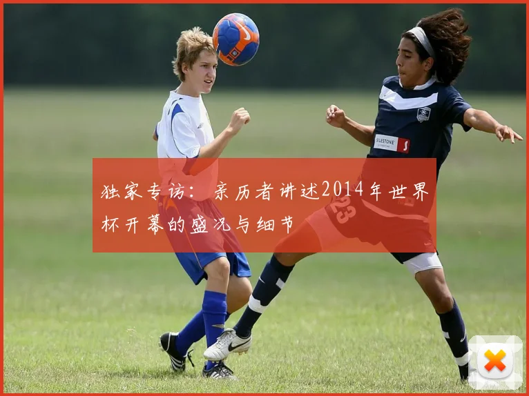 独家专访：亲历者讲述2014年世界杯开幕的盛况与细节